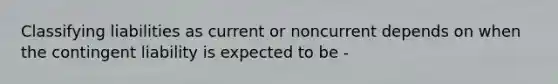 Classifying liabilities as current or noncurrent depends on when the contingent liability is expected to be -