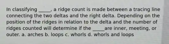 In classifying _____, a ridge count is made between a tracing line connecting the two deltas and the right delta. Depending on the position of the ridges in relation to the delta and the number of ridges counted will determine if the _____are inner, meeting, or outer. a. arches b. loops c. whorls d. whorls and loops