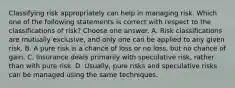 Classifying risk appropriately can help in managing risk. Which one of the following statements is correct with respect to the classifications of risk? Choose one answer. A. Risk classifications are mutually exclusive, and only one can be applied to any given risk. B. A pure risk is a chance of loss or no loss, but no chance of gain. C. Insurance deals primarily with speculative risk, rather than with pure risk. D. Usually, pure risks and speculative risks can be managed using the same techniques.