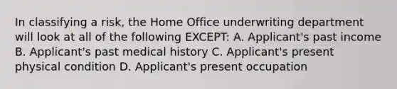 In classifying a risk, the Home Office underwriting department will look at all of the following EXCEPT: A. Applicant's past income B. Applicant's past medical history C. Applicant's present physical condition D. Applicant's present occupation