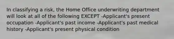 In classifying a risk, the Home Office underwriting department will look at all of the following EXCEPT -Applicant's present occupation -Applicant's past income -Applicant's past medical history -Applicant's present physical condition