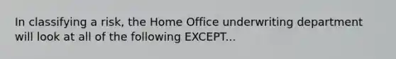 In classifying a risk, the Home Office underwriting department will look at all of the following EXCEPT...