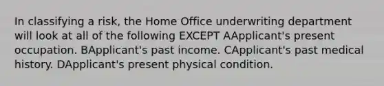 In classifying a risk, the Home Office underwriting department will look at all of the following EXCEPT AApplicant's present occupation. BApplicant's past income. CApplicant's past medical history. DApplicant's present physical condition.