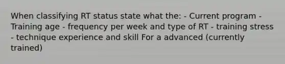 When classifying RT status state what the: - Current program - Training age - frequency per week and type of RT - training stress - technique experience and skill For a advanced (currently trained)