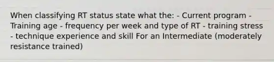 When classifying RT status state what the: - Current program - Training age - frequency per week and type of RT - training stress - technique experience and skill For an Intermediate (moderately resistance trained)