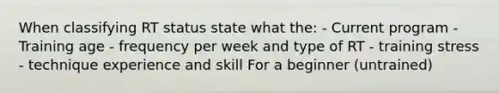 When classifying RT status state what the: - Current program - Training age - frequency per week and type of RT - training stress - technique experience and skill For a beginner (untrained)