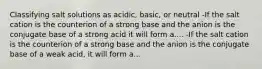 Classifying salt solutions as acidic, basic, or neutral -If the salt cation is the counterion of a strong base and the anion is the conjugate base of a strong acid it will form a.... -If the salt cation is the counterion of a strong base and the anion is the conjugate base of a weak acid, it will form a...