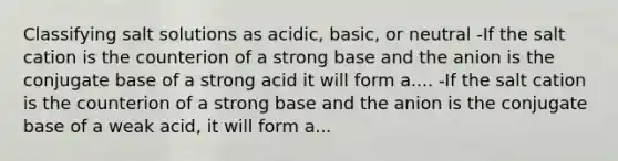 Classifying salt solutions as acidic, basic, or neutral -If the salt cation is the counterion of a strong base and the anion is the conjugate base of a strong acid it will form a.... -If the salt cation is the counterion of a strong base and the anion is the conjugate base of a weak acid, it will form a...