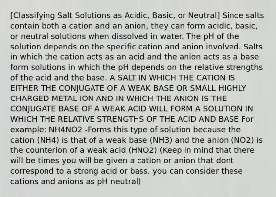 [Classifying Salt Solutions as Acidic, Basic, or Neutral] Since salts contain both a cation and an anion, they can form acidic, basic, or neutral solutions when dissolved in water. The pH of the solution depends on the specific cation and anion involved. Salts in which the cation acts as an acid and the anion acts as a base form solutions in which the pH depends on the relative strengths of the acid and the base. A SALT IN WHICH THE CATION IS EITHER THE CONJUGATE OF A WEAK BASE OR SMALL HIGHLY CHARGED METAL ION AND IN WHICH THE ANION IS THE CONJUGATE BASE OF A WEAK ACID WILL FORM A SOLUTION IN WHICH THE RELATIVE STRENGTHS OF THE ACID AND BASE For example: NH4NO2 -Forms this type of solution because the cation (NH4) is that of a weak base (NH3) and the anion (NO2) is the counterion of a weak acid (HNO2) (Keep in mind that there will be times you will be given a cation or anion that dont correspond to a strong acid or bass. you can consider these cations and anions as pH neutral)