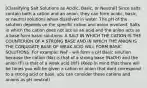 [Classifying Salt Solutions as Acidic, Basic, or Neutral] Since salts contain both a cation and an anion, they can form acidic, basic, or neutral solutions when dissolved in water. The pH of the solution depends on the specific cation and anion involved. Salts in which the cation does not act as an acid and the anion acts as a base form basic solutions. A SALT IN WHICH THE CATION IS THE COUNTERION OF A STRONG BASE AND IN WHICH THE ANION IS THE CONJUGATE BASE OF WEAK ACID WILL FORM BASIC SOLUTIONS. For example: NaF - will form a pH Basic solution because the cation (Na) is that of a strong base (NaOH) and the anion (F) is that of a weak acid (HF) (Keep in mind that there will be times you will be given a cation or anion that dont correspond to a strong acid or bass. you can consider these cations and anions as pH neutral)