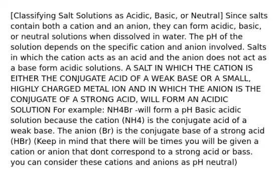 [Classifying Salt Solutions as Acidic, Basic, or Neutral] Since salts contain both a cation and an anion, they can form acidic, basic, or neutral solutions when dissolved in water. The pH of the solution depends on the specific cation and anion involved. Salts in which the cation acts as an acid and the anion does not act as a base form acidic solutions. A SALT IN WHICH THE CATION IS EITHER THE CONJUGATE ACID OF A WEAK BASE OR A SMALL, HIGHLY CHARGED METAL ION AND IN WHICH THE ANION IS THE CONJUGATE OF A STRONG ACID, WILL FORM AN ACIDIC SOLUTION For example: NH4Br -will form a pH Basic acidic solution because the cation (NH4) is the conjugate acid of a weak base. The anion (Br) is the conjugate base of a strong acid (HBr) (Keep in mind that there will be times you will be given a cation or anion that dont correspond to a strong acid or bass. you can consider these cations and anions as pH neutral)