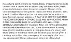 [Classifying Salt Solutions as Acidic, Basic, or Neutral] Since salts contain both a cation and an anion, they can form acidic, basic, or neutral solutions when dissolved in water. The pH of the solution depends on the specific cation and anion involved. Salts in which neither the cation nor the anion acts as an acid or a base form pH-neutral solutions. A SALT IN WHICH THE CATION IS THE COUNTERION OF A STRONG BASE AND IN WHICH THE ANION IS THE CONJUGATE BASE OF A STRONG ACID WILL FORM NEUTRAL SOLUTIONS: For example: NaCl -will form a pH neutral solution because the cation (Na) is the counterion of a strong base (NaOH) and the anion is a conjugate base of a strong acid (HCl). (Keep in mind that there will be times you will be given a cation or anion that dont correspond to a strong acid or bass. you can consider these cations and anions as pH neutral)