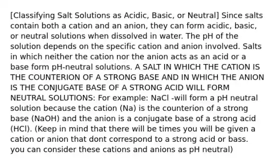 [Classifying Salt Solutions as Acidic, Basic, or Neutral] Since salts contain both a cation and an anion, they can form acidic, basic, or neutral solutions when dissolved in water. The pH of the solution depends on the specific cation and anion involved. Salts in which neither the cation nor the anion acts as an acid or a base form pH-neutral solutions. A SALT IN WHICH THE CATION IS THE COUNTERION OF A STRONG BASE AND IN WHICH THE ANION IS THE CONJUGATE BASE OF A STRONG ACID WILL FORM NEUTRAL SOLUTIONS: For example: NaCl -will form a pH neutral solution because the cation (Na) is the counterion of a strong base (NaOH) and the anion is a conjugate base of a strong acid (HCl). (Keep in mind that there will be times you will be given a cation or anion that dont correspond to a strong acid or bass. you can consider these cations and anions as pH neutral)