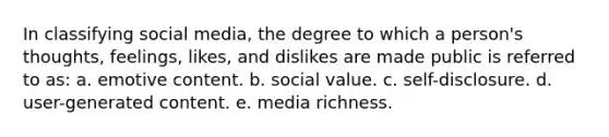 In classifying social media, the degree to which a person's thoughts, feelings, likes, and dislikes are made public is referred to as: a. emotive content. b. social value. c. self-disclosure. d. user-generated content. e. media richness.