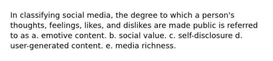 In classifying social media, the degree to which a person's thoughts, feelings, likes, and dislikes are made public is referred to as a. emotive content. b. social value. c. self-disclosure d. user-generated content. e. media richness.