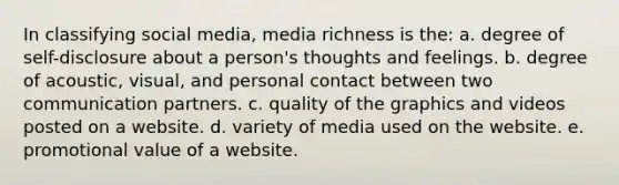 In classifying social media, media richness is the: a. degree of self-disclosure about a person's thoughts and feelings. b. degree of acoustic, visual, and personal contact between two communication partners. c. quality of the graphics and videos posted on a website. d. variety of media used on the website. e. promotional value of a website.