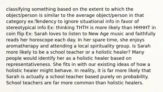 classifying something based on the extent to which the object/person is similar to the average object/person in that category ex:Tendency to ignore situational info in favor of stereotypical info Ex: thinking THTH is more likely than HHHHT in coin flip Ex: Sarah loves to listen to New Age music and faithfully reads her horoscope each day. In her spare time, she enjoys aromatherapy and attending a local spirituality group. is Sarah more likely to be a school teacher or a holistic healer? Many people would identify her as a holistic healer based on representativeness. She fits in with our existing ideas of how a holistic healer might behave. In reality, it is far more likely that Sarah is actually a school teacher based purely on probability. School teachers are far more common than holistic healers.