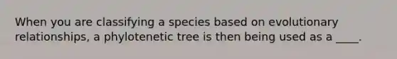 When you are classifying a species based on evolutionary relationships, a phylotenetic tree is then being used as a ____.