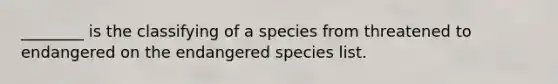 ________ is the classifying of a species from threatened to endangered on the endangered species list.