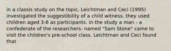 in a classis study on the topic, Leichtman and Ceci (1995) investigated the suggestibility of a child witness. they used children aged 3-6 as participants. in the study a man - a confederate of the researchers- named "Sam Stone" came to visit the children's pre-school class. Leichtman and Ceci found that