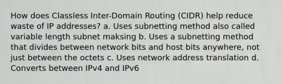 How does Classless Inter-Domain Routing (CIDR) help reduce waste of IP addresses? a. Uses subnetting method also called variable length subnet maksing b. Uses a subnetting method that divides between network bits and host bits anywhere, not just between the octets c. Uses network address translation d. Converts between IPv4 and IPv6