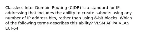 Classless Inter-Domain Routing (CIDR) is a standard for IP addressing that includes the ability to create subnets using any number of IP address bits, rather than using 8-bit blocks. Which of the following terms describes this ability? VLSM APIPA VLAN EUI-64