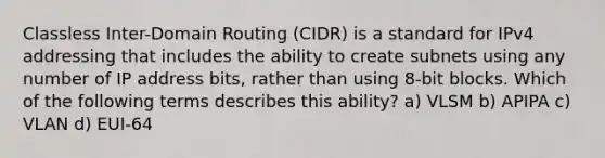 Classless Inter-Domain Routing (CIDR) is a standard for IPv4 addressing that includes the ability to create subnets using any number of IP address bits, rather than using 8-bit blocks. Which of the following terms describes this ability? a) VLSM b) APIPA c) VLAN d) EUI-64