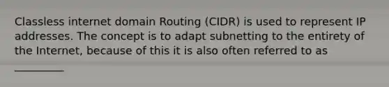 Classless internet domain Routing (CIDR) is used to represent IP addresses. The concept is to adapt subnetting to the entirety of the Internet, because of this it is also often referred to as _________