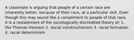 A classmate is arguing that people of a certain race are inherently better, because of their race, at a particular skill. Even though this may sound like a compliment to people of that race, it is a restatement of the sociologically discredited theory of: 1. the Thomas theorem 2. social constructionism 3. racial formation 4. racial determinism