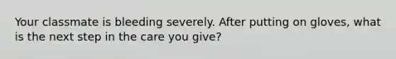 Your classmate is bleeding severely. After putting on gloves, what is the next step in the care you give?