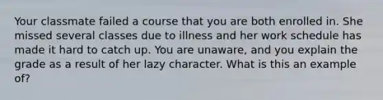 Your classmate failed a course that you are both enrolled in. She missed several classes due to illness and her work schedule has made it hard to catch up. You are unaware, and you explain the grade as a result of her lazy character. What is this an example of?