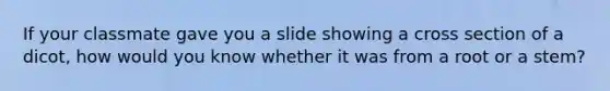 If your classmate gave you a slide showing a cross section of a dicot, how would you know whether it was from a root or a stem?