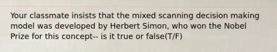 Your classmate insists that the mixed scanning decision making model was developed by Herbert Simon, who won the Nobel Prize for this concept-- is it true or false(T/F)