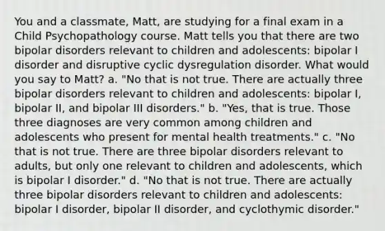 You and a classmate, Matt, are studying for a final exam in a Child Psychopathology course. Matt tells you that there are two bipolar disorders relevant to children and adolescents: bipolar I disorder and disruptive cyclic dysregulation disorder. What would you say to Matt? a. "No that is not true. There are actually three bipolar disorders relevant to children and adolescents: bipolar I, bipolar II, and bipolar III disorders." b. "Yes, that is true. Those three diagnoses are very common among children and adolescents who present for mental health treatments." c. "No that is not true. There are three bipolar disorders relevant to adults, but only one relevant to children and adolescents, which is bipolar I disorder." d. "No that is not true. There are actually three bipolar disorders relevant to children and adolescents: bipolar I disorder, bipolar II disorder, and cyclothymic disorder."