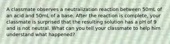 A classmate observes a neutralization reaction between 50mL of an acid and 50mL of a base. After the reaction is complete, your classmate is surprised that the resulting solution has a pH of 9 and is not neutral. What can you tell your classmate to help him understand what happened?