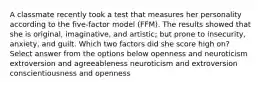 A classmate recently took a test that measures her personality according to the five-factor model (FFM). The results showed that she is original, imaginative, and artistic; but prone to insecurity, anxiety, and guilt. Which two factors did she score high on? Select answer from the options below openness and neuroticism extroversion and agreeableness neuroticism and extroversion conscientiousness and openness