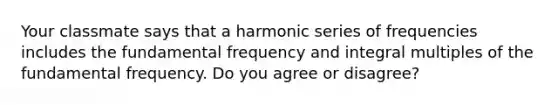 Your classmate says that a harmonic series of frequencies includes the fundamental frequency and integral multiples of the fundamental frequency. Do you agree or disagree?