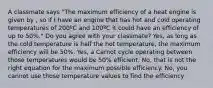 A classmate says "The maximum efficiency of a heat engine is given by , so if I have an engine that has hot and cold operating temperatures of 200ºC and 100ºC it could have an efficiency of up to 50%." Do you agree with your classmate? Yes, as long as the cold temperature is half the hot temperature, the maximum efficiency will be 50%. Yes, a Carnot cycle operating between those temperatures would be 50% efficient. No, that is not the right equation for the maximum possible efficiency. No, you cannot use those temperature values to find the efficiency