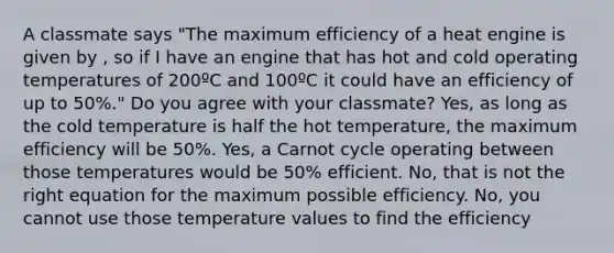 A classmate says "The maximum efficiency of a heat engine is given by , so if I have an engine that has hot and cold operating temperatures of 200ºC and 100ºC it could have an efficiency of up to 50%." Do you agree with your classmate? Yes, as long as the cold temperature is half the hot temperature, the maximum efficiency will be 50%. Yes, a Carnot cycle operating between those temperatures would be 50% efficient. No, that is not the right equation for the maximum possible efficiency. No, you cannot use those temperature values to find the efficiency