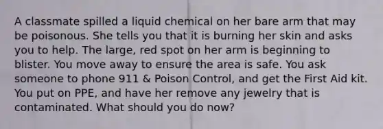 A classmate spilled a liquid chemical on her bare arm that may be poisonous. She tells you that it is burning her skin and asks you to help. The large, red spot on her arm is beginning to blister. You move away to ensure the area is safe. You ask someone to phone 911 & Poison Control, and get the First Aid kit. You put on PPE, and have her remove any jewelry that is contaminated. What should you do now?