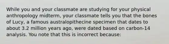 While you and your classmate are studying for your physical anthropology midterm, your classmate tells you that the bones of Lucy, a famous australopithecine specimen that dates to about 3.2 million years ago, were dated based on carbon-14 analysis. You note that this is incorrect because: