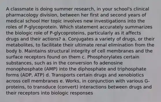 A classmate is doing summer research, in your school's clinical pharmacology division, between her first and second years of medical school Her topic involves new investigations into the roles of P-glycoprotein. Which statement accurately summarizes the biologic role of P-glycoproteins, particularly as it affects drugs and their actions? a. Conjugates a variety of drugs, or their metabolites, to facilitate their ultimate renal elimination from the body b. Maintains structural integrity of cell membranes and the surface receptors found on them c. Phosphorylates certain substances, such as in the conversion fo adenosine monophosphate (AMP) into the diphosphate and triphosphate forms (ADP, ATP) d. Transports certain drugs and xenobiotics across cell membranes e. Works, in conjunction with various G-proteins, to transduce (convert) interactions between drugs and their receptors into biologic responses