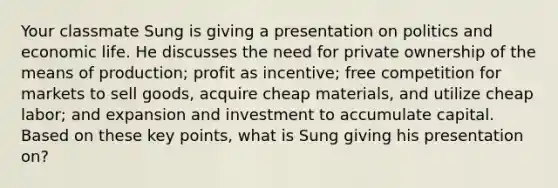 Your classmate Sung is giving a presentation on politics and economic life. He discusses the need for private ownership of the means of production; profit as incentive; free competition for markets to sell goods, acquire cheap materials, and utilize cheap labor; and expansion and investment to accumulate capital. Based on these key points, what is Sung giving his presentation on?