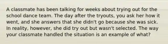 A classmate has been talking for weeks about trying out for the school dance team. The day after the tryouts, you ask her how it went, and she answers that she didn't go because she was sick. In reality, however, she did try out but wasn't selected. The way your classmate handled the situation is an example of what?