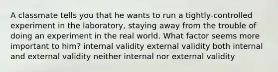 A classmate tells you that he wants to run a tightly-controlled experiment in the laboratory, staying away from the trouble of doing an experiment in the real world. What factor seems more important to him? internal validity external validity both internal and external validity neither internal nor external validity