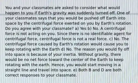 You and your classmates are asked to consider what would happen to you if Earth's gravity was suddenly turned off. One of your classmates says that you would be pushed off Earth into space by the centrifugal force exerted on you by Earth's rotation. Do you agree with your classmate? a) Yes b) No. A centrifugal force is not acting on you. Since there is no identifiable agent for centrifugal force, centrifugal force is not a real force. c) No. The centrifugal force caused by Earth's rotation would cause you to keep rotating with the Earth d) No. The reason you would fly off into space is because of your inertia. Without gravity, there would be no net force toward the center of the Earth to keep rotating with the earth. Hence, you would start moving in a straight line and travel into space. e) Both B and D are both correct responses to your classmate.