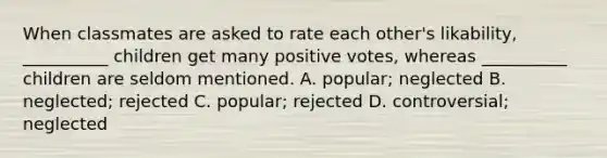 When classmates are asked to rate each other's likability, __________ children get many positive votes, whereas __________ children are seldom mentioned. A. popular; neglected B. neglected; rejected C. popular; rejected D. controversial; neglected