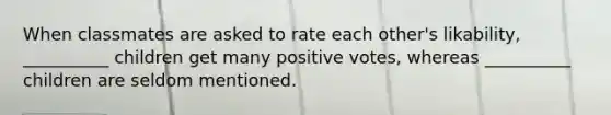 When classmates are asked to rate each other's likability, __________ children get many positive votes, whereas __________ children are seldom mentioned.