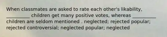 When classmates are asked to rate each other's likability, __________ children get many positive votes, whereas __________ children are seldom mentioned . neglected; rejected popular; rejected controversial; neglected popular; neglected