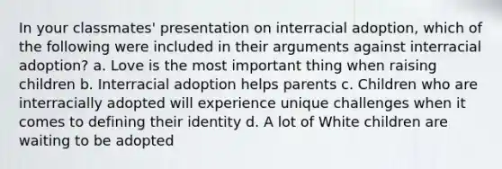 In your classmates' presentation on interracial adoption, which of the following were included in their arguments against interracial adoption? a. Love is the most important thing when raising children b. Interracial adoption helps parents c. Children who are interracially adopted will experience unique challenges when it comes to defining their identity d. A lot of White children are waiting to be adopted